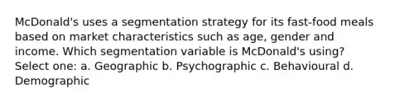 McDonald's uses a segmentation strategy for its fast-food meals based on market characteristics such as age, gender and income. Which segmentation variable is McDonald's using? Select one: a. Geographic b. Psychographic c. Behavioural d. Demographic