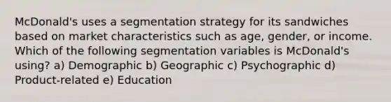 McDonald's uses a segmentation strategy for its sandwiches based on market characteristics such as age, gender, or income. Which of the following segmentation variables is McDonald's using? a) Demographic b) Geographic c) Psychographic d) Product-related e) Education