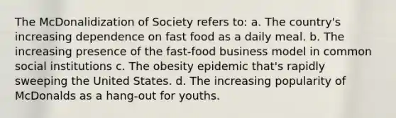 The McDonalidization of Society refers to: a. The country's increasing dependence on fast food as a daily meal. b. The increasing presence of the fast-food business model in common social institutions c. The obesity epidemic that's rapidly sweeping the United States. d. The increasing popularity of McDonalds as a hang-out for youths.