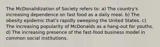 The McDonalidization of Society refers to: a) The country's increasing dependence on fast food as a daily meal. b) The obesity epidemic that's rapidly sweeping the United States. c) The increasing popularity of McDonalds as a hang-out for youths. d) The increasing presence of the fast-food business model in common social institutions.