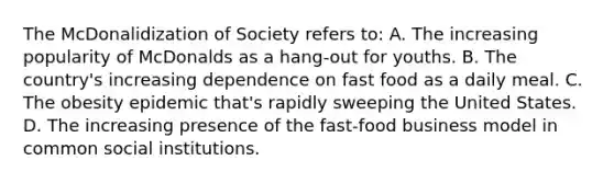 The McDonalidization of Society refers to: A. The increasing popularity of McDonalds as a hang-out for youths. B. The country's increasing dependence on fast food as a daily meal. C. The obesity epidemic that's rapidly sweeping the United States. D. The increasing presence of the fast-food business model in common social institutions.