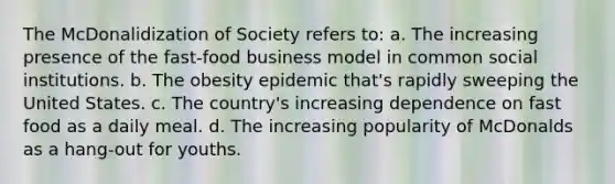The McDonalidization of Society refers to: a. The increasing presence of the fast-food business model in common social institutions. b. The obesity epidemic that's rapidly sweeping the United States. c. The country's increasing dependence on fast food as a daily meal. d. The increasing popularity of McDonalds as a hang-out for youths.