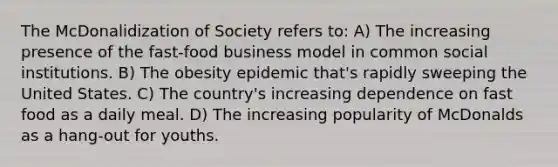 The McDonalidization of Society refers to: A) The increasing presence of the fast-food business model in common social institutions. B) The obesity epidemic that's rapidly sweeping the United States. C) The country's increasing dependence on fast food as a daily meal. D) The increasing popularity of McDonalds as a hang-out for youths.