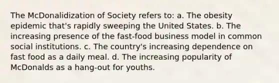 The McDonalidization of Society refers to: a. The obesity epidemic that's rapidly sweeping the United States. b. The increasing presence of the fast-food business model in common social institutions. c. The country's increasing dependence on fast food as a daily meal. d. The increasing popularity of McDonalds as a hang-out for youths.