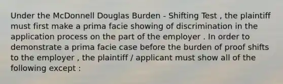 Under the McDonnell Douglas Burden - Shifting Test , the plaintiff must first make a prima facie showing of discrimination in the application process on the part of the employer . In order to demonstrate a prima facie case before the burden of proof shifts to the employer , the plaintiff / applicant must show all of the following except :