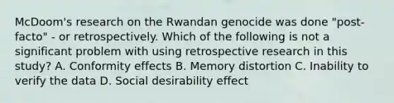 McDoom's research on the Rwandan genocide was done "post-facto" - or retrospectively. Which of the following is not a significant problem with using retrospective research in this study? A. Conformity effects B. Memory distortion C. Inability to verify the data D. Social desirability effect