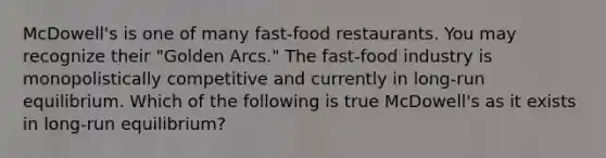 McDowell's is one of many fast-food restaurants. You may recognize their "Golden Arcs." The fast-food industry is monopolistically competitive and currently in long-run equilibrium. Which of the following is true McDowell's as it exists in long-run equilibrium?