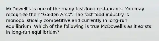 McDowell's is one of the many fast-food restaurants. You may recognize their "Golden Arcs". The fast food industry is monopolistically competitive and currently in long-run equilibrium. Which of the following is true McDowell's as it exists in long-run equilibrium?