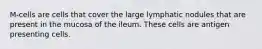 M-cells are cells that cover the large lymphatic nodules that are present in the mucosa of the ileum. These cells are antigen presenting cells.