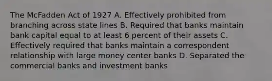 The McFadden Act of 1927 A. Effectively prohibited from branching across state lines B. Required that banks maintain bank capital equal to at least 6 percent of their assets C. Effectively required that banks maintain a correspondent relationship with large money center banks D. Separated the commercial banks and investment banks