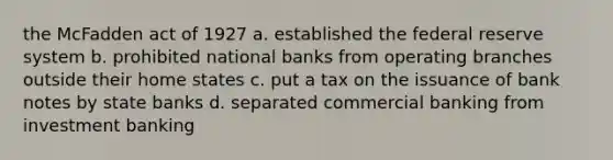 the McFadden act of 1927 a. established the federal reserve system b. prohibited national banks from operating branches outside their home states c. put a tax on the issuance of bank notes by state banks d. separated commercial banking from investment banking