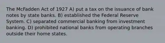 The McFadden Act of 1927 A) put a tax on the issuance of bank notes by state banks. B) established the Federal Reserve System. C) separated commercial banking from investment banking. D) prohibited national banks from operating branches outside their home states.