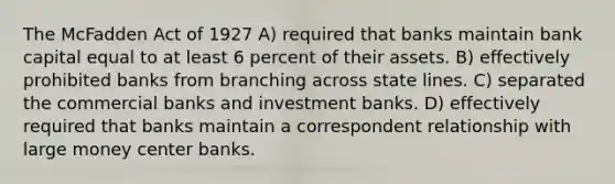 The McFadden Act of 1927 A) required that banks maintain bank capital equal to at least 6 percent of their assets. B) effectively prohibited banks from branching across state lines. C) separated the commercial banks and investment banks. D) effectively required that banks maintain a correspondent relationship with large money center banks.