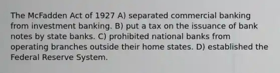 The McFadden Act of 1927 A) separated commercial banking from investment banking. B) put a tax on the issuance of bank notes by state banks. C) prohibited national banks from operating branches outside their home states. D) established the Federal Reserve System.