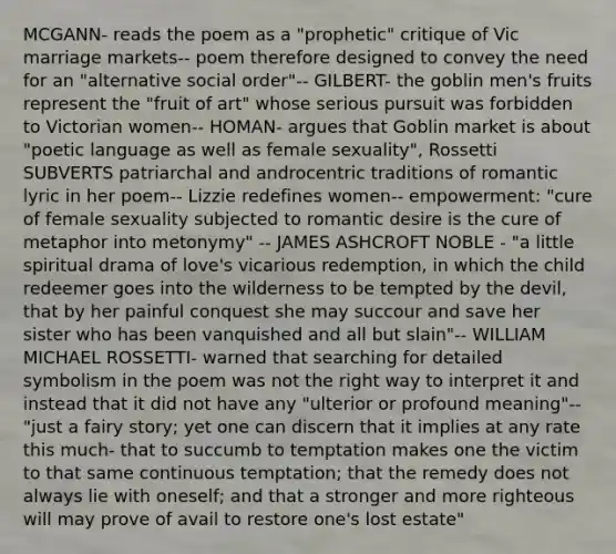 MCGANN- reads the poem as a "prophetic" critique of Vic marriage markets-- poem therefore designed to convey the need for an "alternative social order"-- GILBERT- the goblin men's fruits represent the "fruit of art" whose serious pursuit was forbidden to Victorian women-- HOMAN- argues that Goblin market is about "poetic language as well as female sexuality", Rossetti SUBVERTS patriarchal and androcentric traditions of romantic lyric in her poem-- Lizzie redefines women-- empowerment: "cure of female sexuality subjected to romantic desire is the cure of metaphor into metonymy" -- JAMES ASHCROFT NOBLE - "a little spiritual drama of love's vicarious redemption, in which the child redeemer goes into the wilderness to be tempted by the devil, that by her painful conquest she may succour and save her sister who has been vanquished and all but slain"-- WILLIAM MICHAEL ROSSETTI- warned that searching for detailed symbolism in the poem was not the right way to interpret it and instead that it did not have any "ulterior or profound meaning"-- "just a fairy story; yet one can discern that it implies at any rate this much- that to succumb to temptation makes one the victim to that same continuous temptation; that the remedy does not always lie with oneself; and that a stronger and more righteous will may prove of avail to restore one's lost estate"