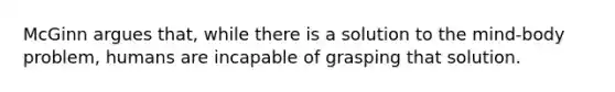 McGinn argues that, while there is a solution to the mind-body problem, humans are incapable of grasping that solution.