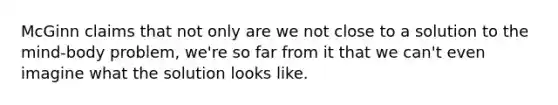 McGinn claims that not only are we not close to a solution to the mind-body problem, we're so far from it that we can't even imagine what the solution looks like.