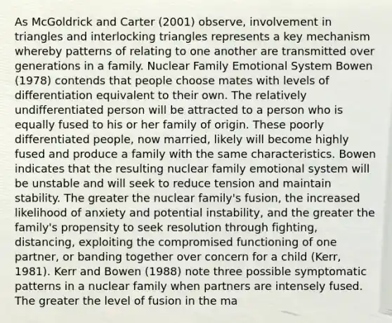 As McGoldrick and Carter (2001) observe, involvement in triangles and interlocking triangles represents a key mechanism whereby patterns of relating to one another are transmitted over generations in a family. Nuclear Family Emotional System Bowen (1978) contends that people choose mates with levels of differentiation equivalent to their own. The relatively undifferentiated person will be attracted to a person who is equally fused to his or her family of origin. These poorly differentiated people, now married, likely will become highly fused and produce a family with the same characteristics. Bowen indicates that the resulting nuclear family emotional system will be unstable and will seek to reduce tension and maintain stability. The greater the nuclear family's fusion, the increased likelihood of anxiety and potential instability, and the greater the family's propensity to seek resolution through fighting, distancing, exploiting the compromised functioning of one partner, or banding together over concern for a child (Kerr, 1981). Kerr and Bowen (1988) note three possible symptomatic patterns in a nuclear family when partners are intensely fused. The greater the level of fusion in the ma