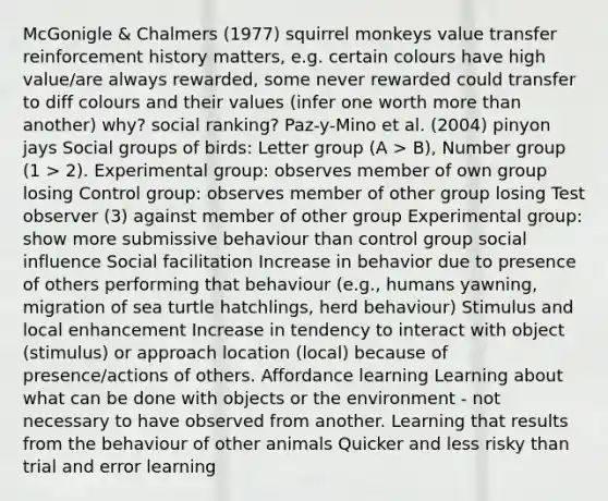 McGonigle & Chalmers (1977) squirrel monkeys value transfer reinforcement history matters, e.g. certain colours have high value/are always rewarded, some never rewarded could transfer to diff colours and their values (infer one worth <a href='https://www.questionai.com/knowledge/keWHlEPx42-more-than' class='anchor-knowledge'>more than</a> another) why? social ranking? Paz-y-Mino et al. (2004) pinyon jays <a href='https://www.questionai.com/knowledge/ktC4lbKwl5-social-groups' class='anchor-knowledge'>social groups</a> of birds: Letter group (A > B), Number group (1 > 2). Experimental group: observes member of own group losing Control group: observes member of other group losing Test observer (3) against member of other group Experimental group: show more submissive behaviour than control group <a href='https://www.questionai.com/knowledge/kO4dMbNCii-social-influence' class='anchor-knowledge'>social influence</a> Social facilitation Increase in behavior due to presence of others performing that behaviour (e.g., humans yawning, migration of sea turtle hatchlings, herd behaviour) Stimulus and local enhancement Increase in tendency to interact with object (stimulus) or approach location (local) because of presence/actions of others. Affordance learning Learning about what can be done with objects or the environment - not necessary to have observed from another. Learning that results from the behaviour of other animals Quicker and less risky than trial and error learning