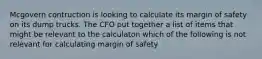 Mcgovern contruction is looking to calculate its margin of safety on its dump trucks. The CFO put together a list of items that might be relevant to the calculaton which of the following is not relevant for calculating margin of safety