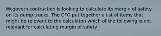 Mcgovern contruction is looking to calculate its margin of safety on its dump trucks. The CFO put together a list of items that might be relevant to the calculaton which of the following is not relevant for calculating margin of safety