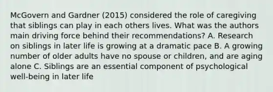 McGovern and Gardner (2015) considered the role of caregiving that siblings can play in each others lives. What was the authors main driving force behind their recommendations? A. Research on siblings in later life is growing at a dramatic pace B. A growing number of older adults have no spouse or children, and are aging alone C. Siblings are an essential component of psychological well-being in later life