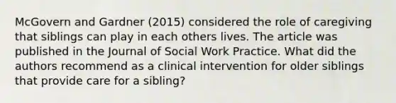 McGovern and Gardner (2015) considered the role of caregiving that siblings can play in each others lives. The article was published in the Journal of Social Work Practice. What did the authors recommend as a clinical intervention for older siblings that provide care for a sibling?