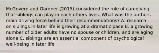 McGovern and Gardner (2015) considered the role of caregiving that siblings can play in each others lives. What was the authors main driving force behind their recommendations? A. research on siblings in later life is growing at a dramatic pace B. a growing number of older adults have no spouse or children, and are aging alone C. siblings are an essential component of psychological well-being in later life