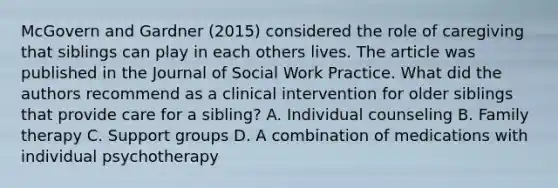 McGovern and Gardner (2015) considered the role of caregiving that siblings can play in each others lives. The article was published in the Journal of Social Work Practice. What did the authors recommend as a clinical intervention for older siblings that provide care for a sibling? A. Individual counseling B. Family therapy C. Support groups D. A combination of medications with individual psychotherapy