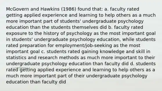 McGovern and Hawkins (1986) found that: a. faculty rated getting applied experience and learning to help others as a much more important part of students' undergraduate psychology education than the students themselves did b. faculty rated exposure to the history of psychology as the most important goal in students' undergraduate psychology education, while students rated preparation for employment/job-seeking as the most important goal c. students rated gaining knowledge and skill in statistics and research methods as much more important to their undergraduate psychology education than faculty did d. students rated getting applied experience and learning to help others as a much more important part of their undergraduate psychology education than faculty did