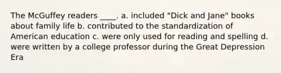 The McGuffey readers ____. a. included "Dick and Jane" books about family life b. contributed to the standardization of American education c. were only used for reading and spelling d. were written by a college professor during the Great Depression Era