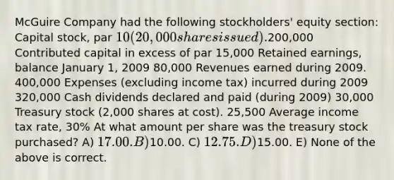 McGuire Company had the following stockholders' equity section: Capital stock, par 10 (20,000 shares issued).200,000 Contributed capital in excess of par 15,000 Retained earnings, balance January 1, 2009 80,000 Revenues earned during 2009. 400,000 Expenses (excluding income tax) incurred during 2009 320,000 Cash dividends declared and paid (during 2009) 30,000 Treasury stock (2,000 shares at cost). 25,500 Average income tax rate, 30% At what amount per share was the treasury stock purchased? A) 17.00. B)10.00. C) 12.75. D)15.00. E) None of the above is correct.