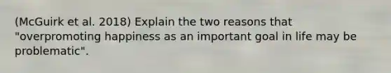 (McGuirk et al. 2018) Explain the two reasons that "overpromoting happiness as an important goal in life may be problematic".