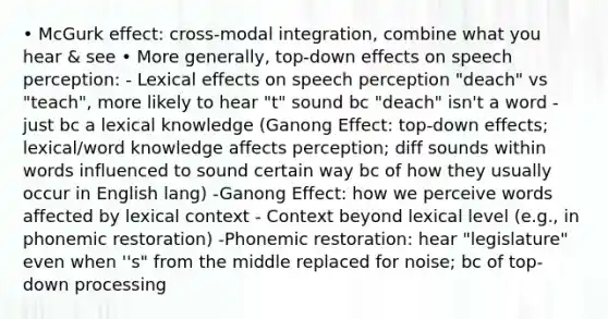 • McGurk effect: cross-modal integration, combine what you hear & see • More generally, top-down effects on speech perception: - Lexical effects on speech perception "deach" vs "teach", more likely to hear "t" sound bc "deach" isn't a word - just bc a lexical knowledge (Ganong Effect: top-down effects; lexical/word knowledge affects perception; diff sounds within words influenced to sound certain way bc of how they usually occur in English lang) -Ganong Effect: how we perceive words affected by lexical context - Context beyond lexical level (e.g., in phonemic restoration) -Phonemic restoration: hear "legislature" even when ''s" from the middle replaced for noise; bc of top-down processing