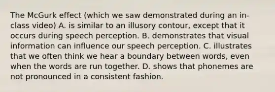 The McGurk effect (which we saw demonstrated during an in-class video) A. is similar to an illusory contour, except that it occurs during speech perception. B. demonstrates that visual information can influence our speech perception. C. illustrates that we often think we hear a boundary between words, even when the words are run together. D. shows that phonemes are not pronounced in a consistent fashion.