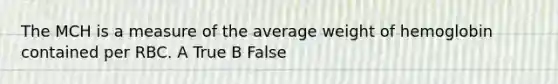 The MCH is a measure of the average weight of hemoglobin contained per RBC. A True B False