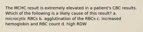 The MCHC result is extremely elevated in a patient's CBC results. Which of the following is a likely cause of this result? a. microcytic RBCs b. agglutination of the RBCs c. increased hemoglobin and RBC count d. high RDW