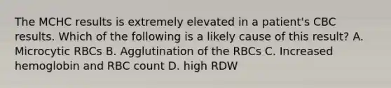 The MCHC results is extremely elevated in a patient's CBC results. Which of the following is a likely cause of this result? A. Microcytic RBCs B. Agglutination of the RBCs C. Increased hemoglobin and RBC count D. high RDW