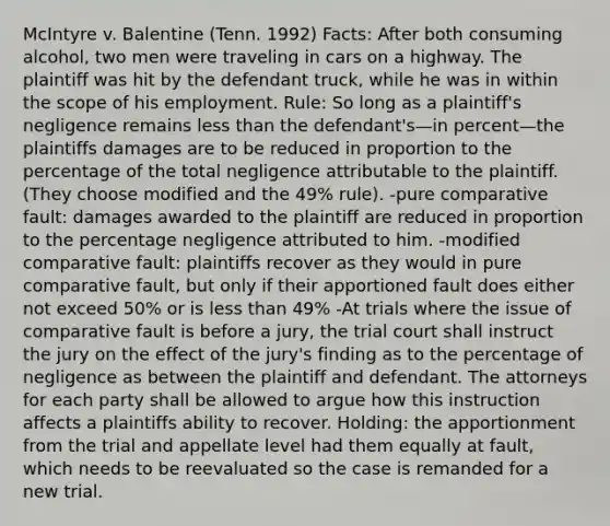 McIntyre v. Balentine (Tenn. 1992) Facts: After both consuming alcohol, two men were traveling in cars on a highway. The plaintiff was hit by the defendant truck, while he was in within the scope of his employment. Rule: So long as a plaintiff's negligence remains <a href='https://www.questionai.com/knowledge/k7BtlYpAMX-less-than' class='anchor-knowledge'>less than</a> the defendant's—in percent—the plaintiffs damages are to be reduced in proportion to the percentage of the total negligence attributable to the plaintiff. (They choose modified and the 49% rule). -pure comparative fault: damages awarded to the plaintiff are reduced in proportion to the percentage negligence attributed to him. -modified comparative fault: plaintiffs recover as they would in pure comparative fault, but only if their apportioned fault does either not exceed 50% or is less than 49% -At trials where the issue of comparative fault is before a jury, the trial court shall instruct the jury on the effect of the jury's finding as to the percentage of negligence as between the plaintiff and defendant. The attorneys for each party shall be allowed to argue how this instruction affects a plaintiffs ability to recover. Holding: the apportionment from the trial and appellate level had them equally at fault, which needs to be reevaluated so the case is remanded for a new trial.