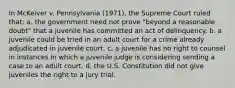 In McKeiver v. Pennsylvania (1971), the Supreme Court ruled that: a. the government need not prove "beyond a reasonable doubt" that a juvenile has committed an act of delinquency. b. a juvenile could be tried in an adult court for a crime already adjudicated in juvenile court. c. a juvenile has no right to counsel in instances in which a juvenile judge is considering sending a case to an adult court. d. the U.S. Constitution did not give juveniles the right to a jury trial.