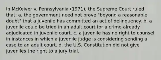 In McKeiver v. Pennsylvania (1971), the Supreme Court ruled that: a. the government need not prove "beyond a reasonable doubt" that a juvenile has committed an act of delinquency. b. a juvenile could be tried in an adult court for a crime already adjudicated in juvenile court. c. a juvenile has no right to counsel in instances in which a juvenile judge is considering sending a case to an adult court. d. the U.S. Constitution did not give juveniles the right to a jury trial.