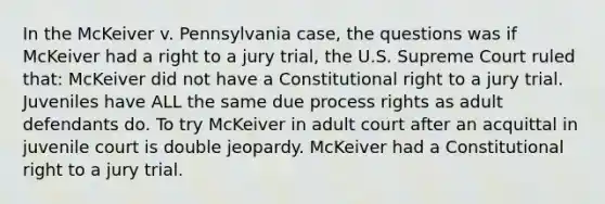 In the McKeiver v. Pennsylvania case, the questions was if McKeiver had a right to a jury trial, the U.S. Supreme Court ruled that: McKeiver did not have a Constitutional right to a jury trial. Juveniles have ALL the same due process rights as adult defendants do. To try McKeiver in adult court after an acquittal in juvenile court is double jeopardy. McKeiver had a Constitutional right to a jury trial.