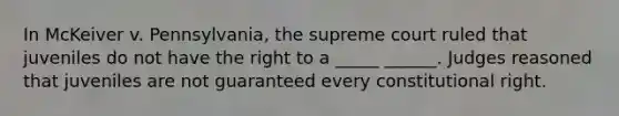 In McKeiver v. Pennsylvania, the supreme court ruled that juveniles do not have the right to a _____ ______. Judges reasoned that juveniles are not guaranteed every constitutional right.