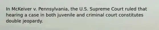 In McKeiver v. Pennsylvania, the U.S. Supreme Court ruled that hearing a case in both juvenile and criminal court constitutes double jeopardy.