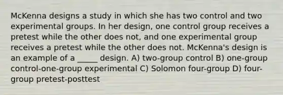 McKenna designs a study in which she has two control and two experimental groups. In her design, one control group receives a pretest while the other does not, and one experimental group receives a pretest while the other does not. McKenna's design is an example of a _____ design. A) two-group control B) one-group control-one-group experimental C) Solomon four-group D) four-group pretest-posttest