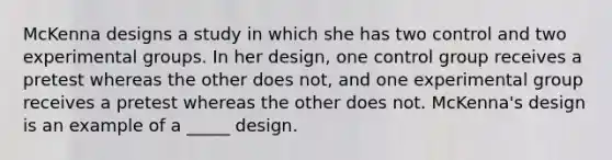 McKenna designs a study in which she has two control and two experimental groups. In her design, one control group receives a pretest whereas the other does not, and one experimental group receives a pretest whereas the other does not. McKenna's design is an example of a _____ design.