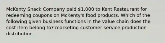 McKenty Snack Company paid 1,000 to Kent Restaurant for redeeming coupons on McKenty's food products. Which of the following given business functions in the value chain does the cost item belong to? marketing customer service production distribution