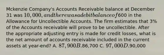 Mckenzie Company's Accounts Receivable balance at December 31 was 10,000, and there was a debit balance of600 in the Allowance for Uncollectible Accounts. The firm estimates that 3% of the Accounts receivable will prove to be uncollectible. After the appropriate adjusting entry is made for credit losses, what is the net amount of accounts receivable included in the current assets at year-end? A. 87,900 B.86,700 C. 97,000 D.90,000