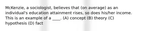 McKenzie, a sociologist, believes that (on average) as an individual's education attainment rises, so does his/her income. This is an example of a ____. (A) concept (B) theory (C) hypothesis (D) fact