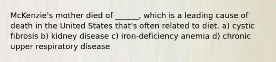 McKenzie's mother died of ______, which is a leading cause of death in the United States that's often related to diet. a) cystic fibrosis b) kidney disease c) iron-deficiency anemia d) chronic upper respiratory disease